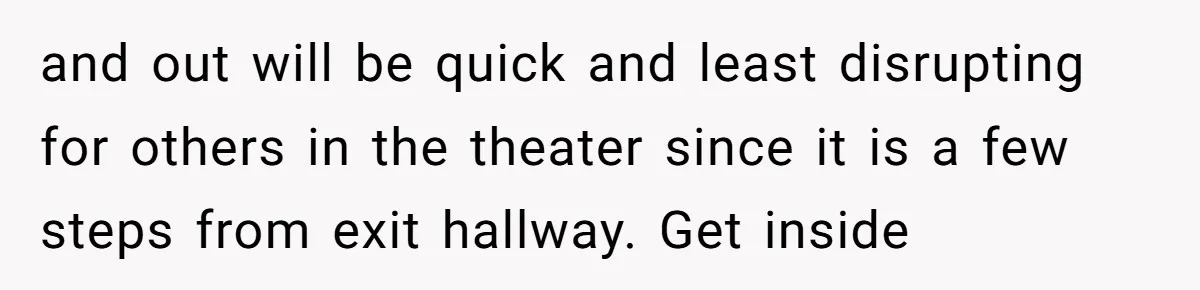 and out will be quick and least disrupting for others in the theater since it is a few steps from exit hallway. Get inside