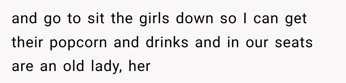 and go to sit the girls down so I can get their popcorn and drinks and in our seats are an old lady, her