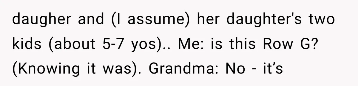 daugher and (I assume) her daughter's two kids (about 5-7 yos).. Me: is this Row G? (Knowing it was). Grandma: No - it’s
