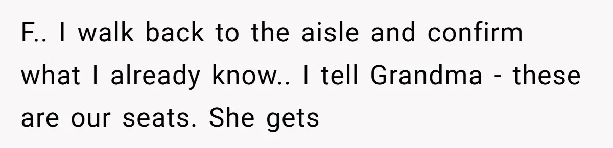 F.. I walk back to the aisle and confirm what I already know.. I tell Grandma - these are our seats. She gets