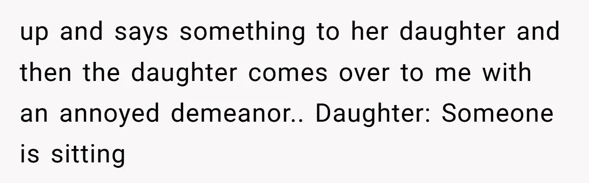 up and says something to her daughter and then the daughter comes over to me with an annoyed demeanor.. Daughter: Someone is sitting