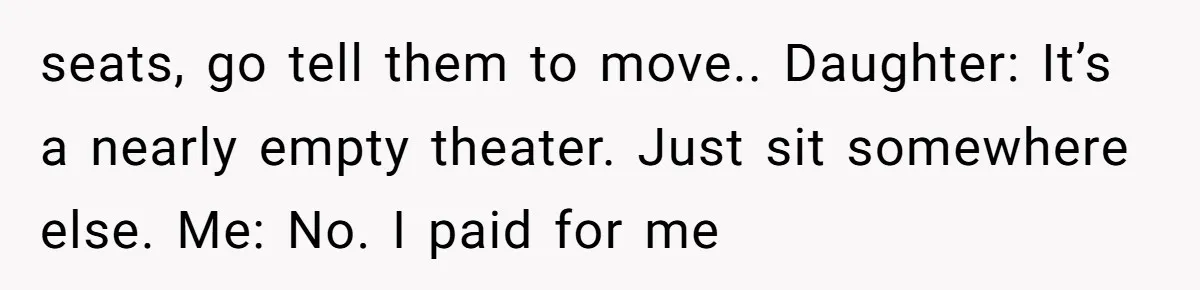 seats, go tell them to move.. Daughter: It’s a nearly empty theater. Just sit somewhere else. Me: No. I paid for me