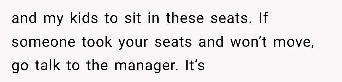 and my kids to sit in these seats. If someone took your seats and won’t move, go talk to the manager. It’s