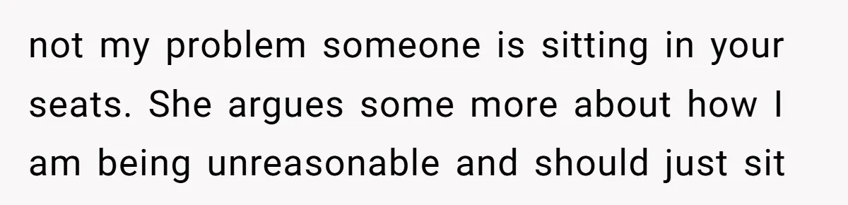not my problem someone is sitting in your seats. She argues some more about how I am being unreasonable and should just sit