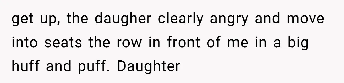 get up, the daugher clearly angry and move into seats the row in front of me in a big huff and puff. Daughter