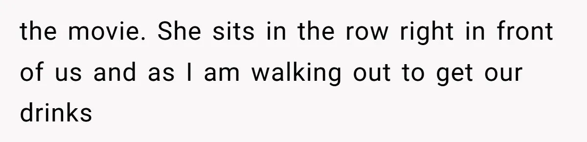 the movie. She sits in the row right in front of us and as I am walking out to get our drinks