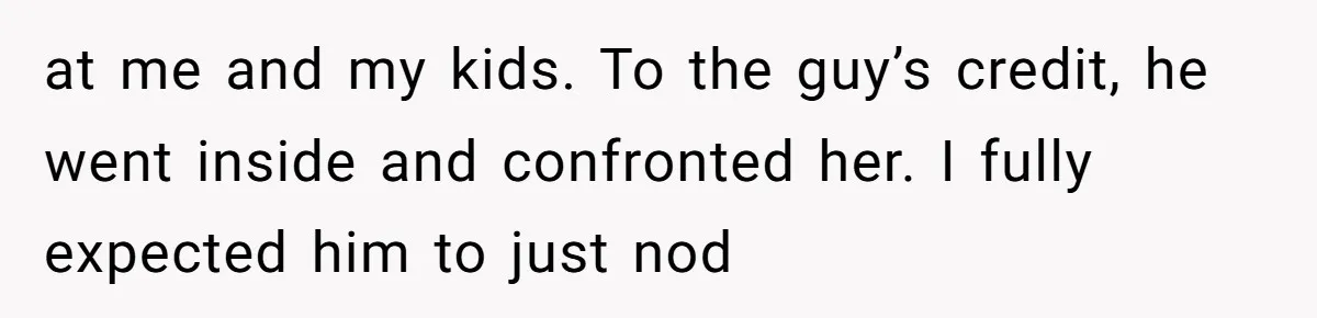 at me and my kids. To the guy’s credit, he went inside and confronted her. I fully expected him to just nod