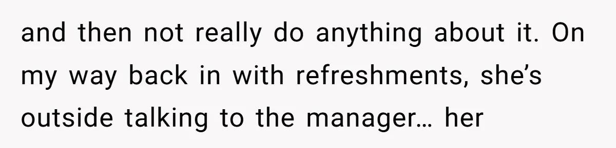 and then not really do anything about it. On my way back in with refreshments, she’s outside talking to the manager… her
