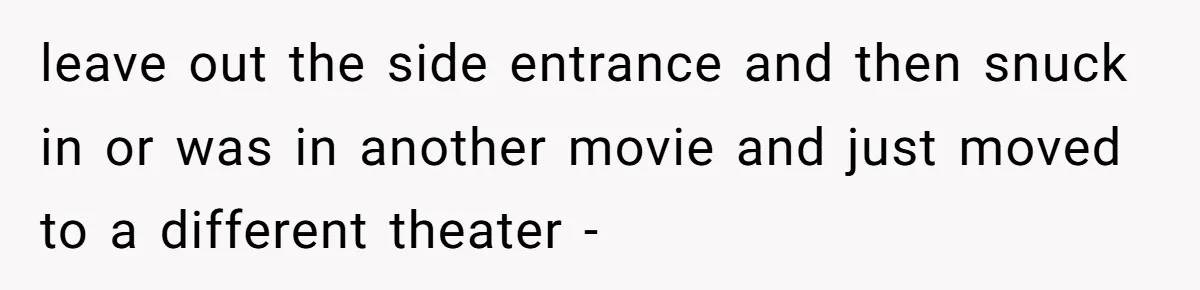 leave out the side entrance and then snuck in or was in another movie and just moved to a different theater -