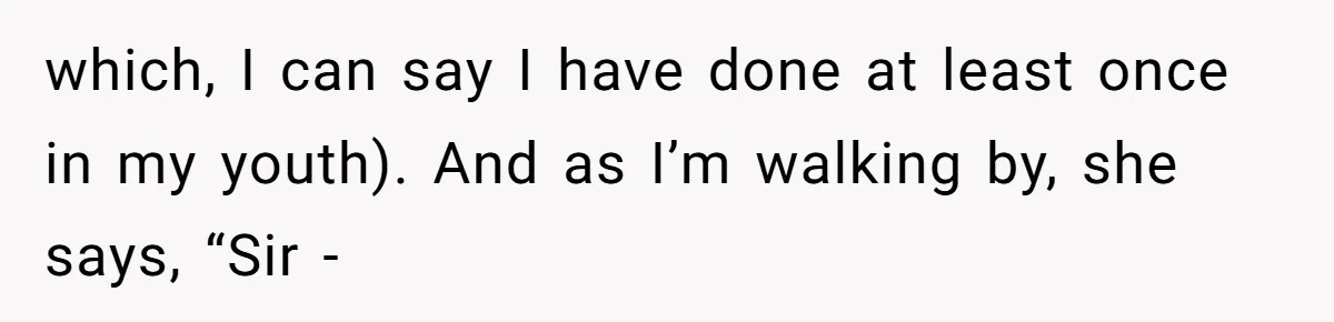 which, I can say I have done at least once in my youth). And as I’m walking by, she says, “Sir -