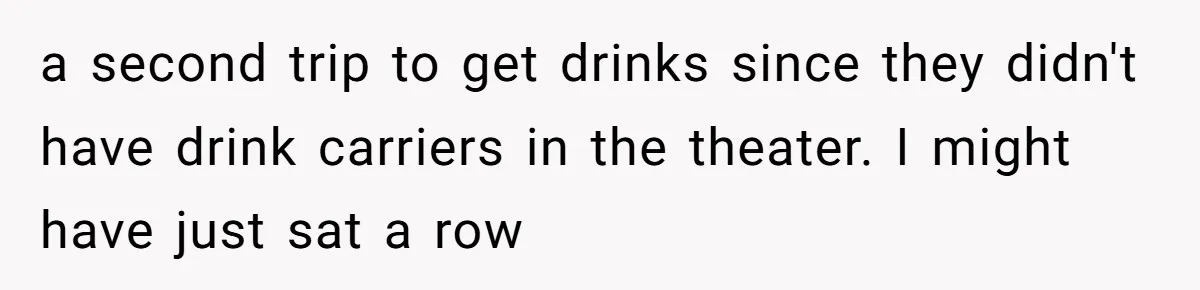 a second trip to get drinks since they didn't have drink carriers in the theater. I might have just sat a row