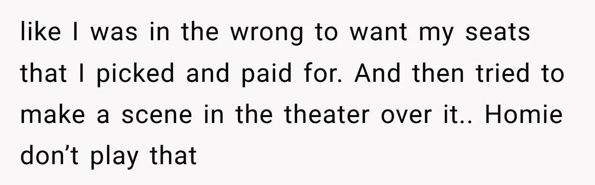 like I was in the wrong to want my seats that I picked and paid for. And then tried to make a scene in the theater over it.. Homie don’t...
