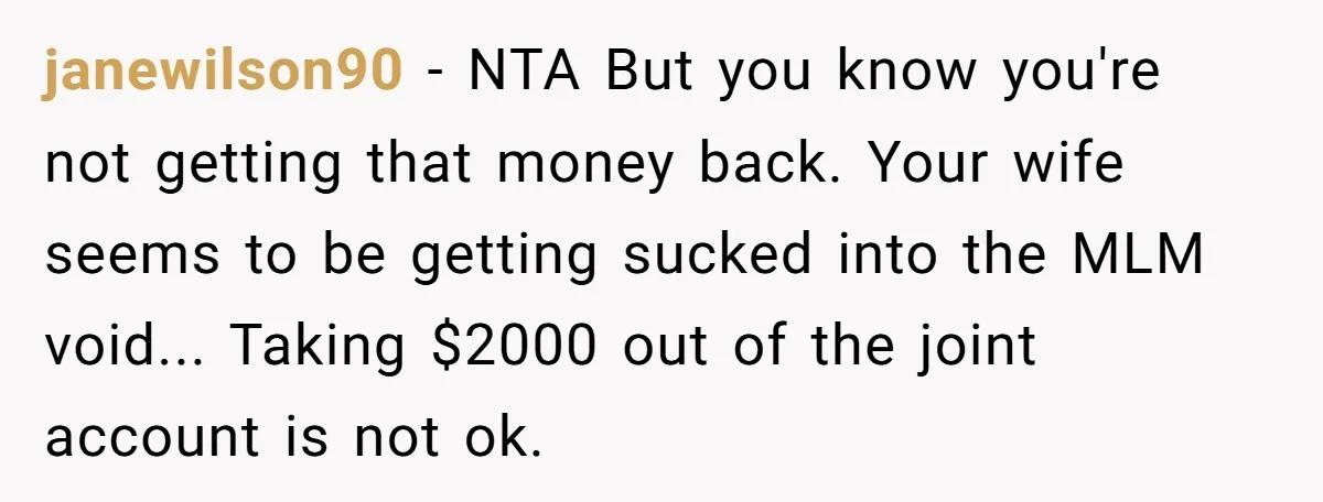 janewilson90 − NTA But you know you're not getting that money back. Your wife seems to be getting sucked into the MLM void... Taking $2000 out of the joint account...