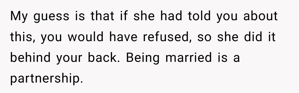 My guess is that if she had told you about this, you would have refused, so she did it behind your back. Being married is a partnership.