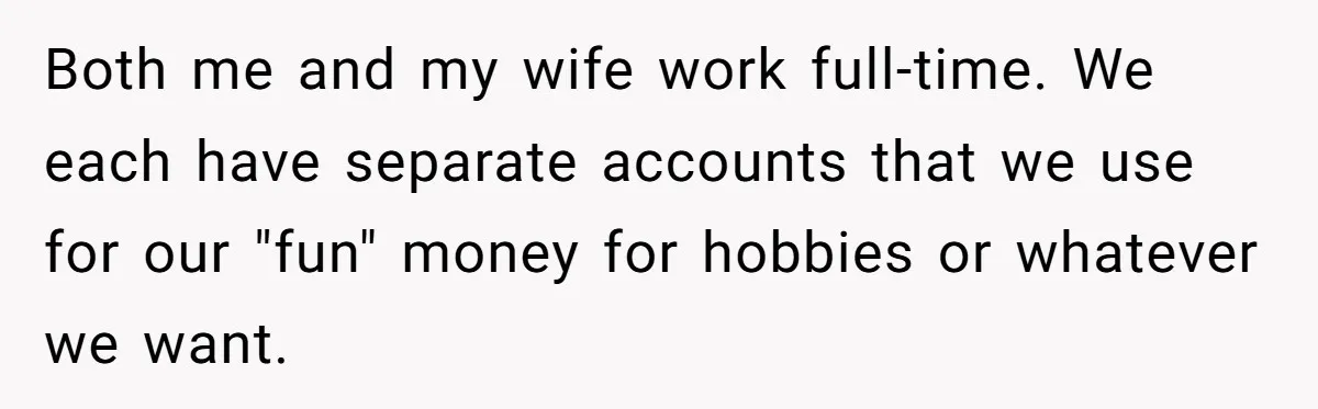 Both me and my wife work full-time. We each have separate accounts that we use for our "fun" money for hobbies or whatever we want.