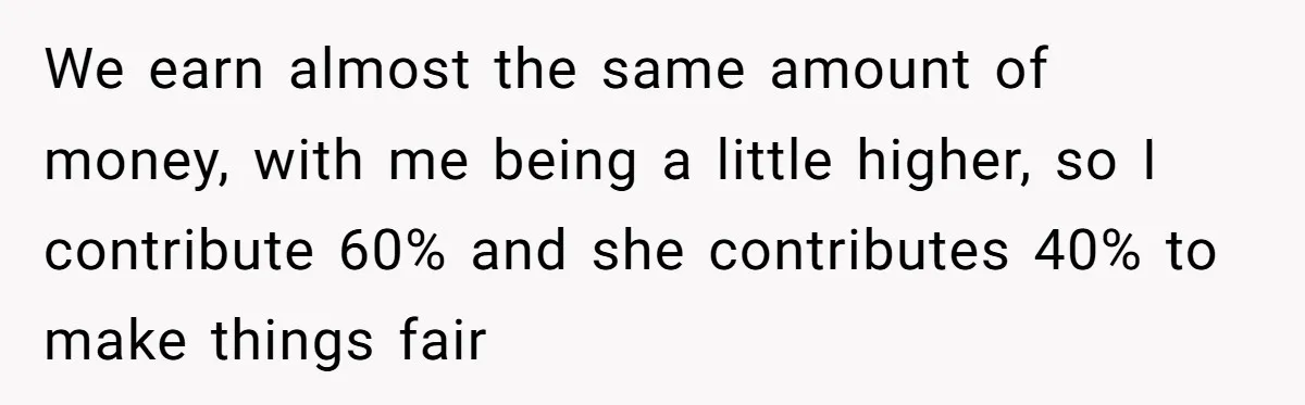 We earn almost the same amount of money, with me being a little higher, so I contribute 60% and she contributes 40% to make things fair
