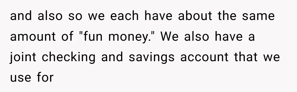 and also so we each have about the same amount of "fun money." We also have a joint checking and savings account that we use for