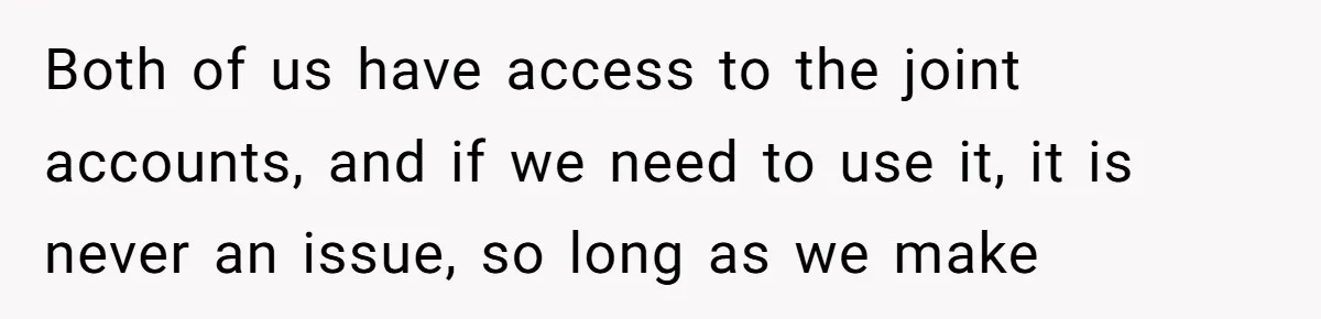 Both of us have access to the joint accounts, and if we need to use it, it is never an issue, so long as we make