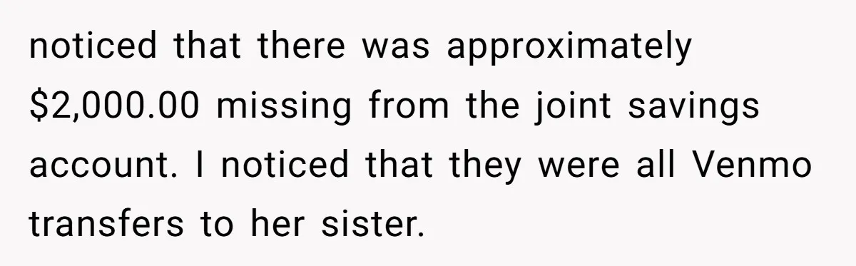 noticed that there was approximately $2,000.00 missing from the joint savings account. I noticed that they were all Venmo transfers to her sister.