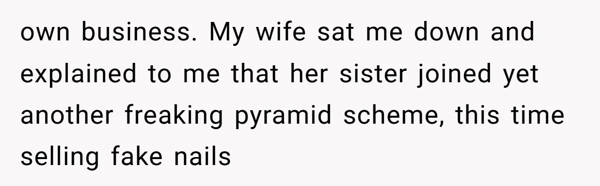 own business. My wife sat me down and explained to me that her sister joined yet another freaking pyramid scheme, this time selling fake nails