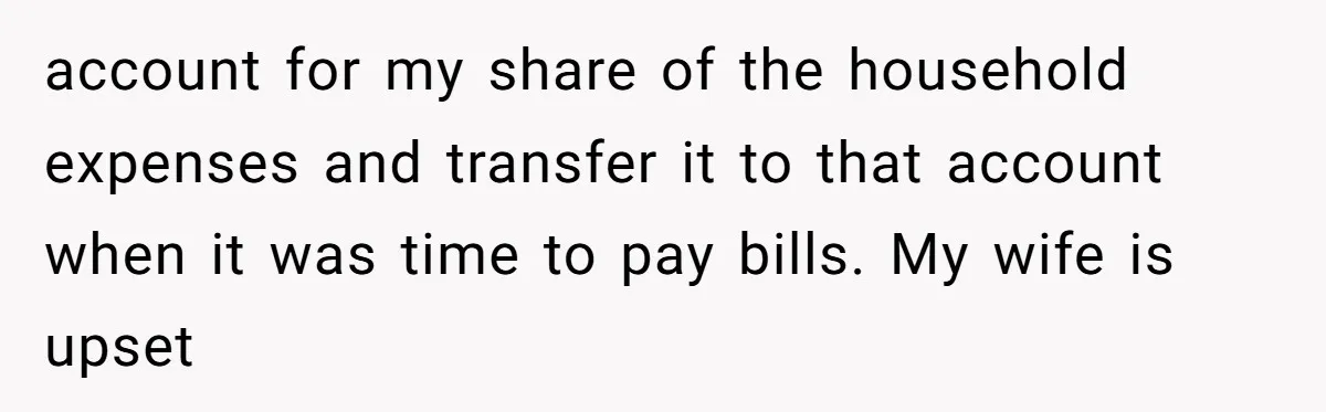 account for my share of the household expenses and transfer it to that account when it was time to pay bills. My wife is upset