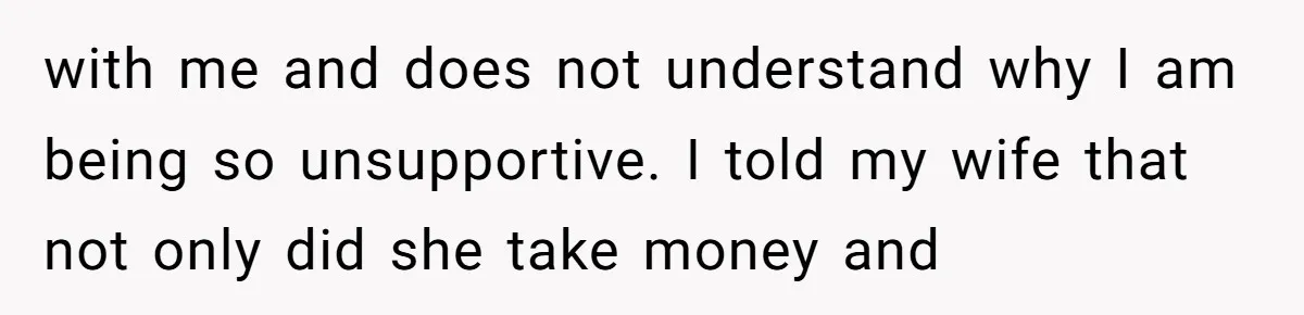 with me and does not understand why I am being so unsupportive. I told my wife that not only did she take money and