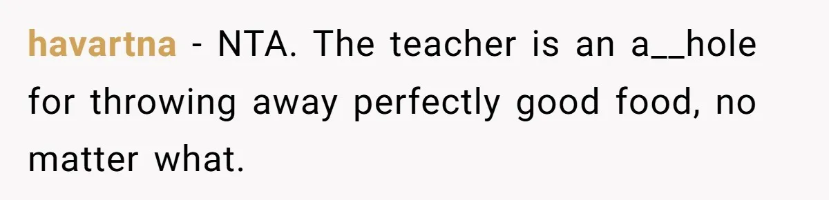 Aunt Takes Niece for Happy Meals After Teacher Discards Her Homemade School Lunch havartna − NTA. The teacher is an a__hole for throwing away perfectly good food, no matter what.