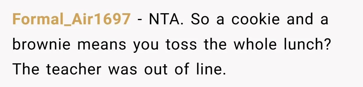 Aunt Takes Niece for Happy Meals After Teacher Discards Her Homemade School Lunch Formal_Air1697 − NTA. So a cookie and a brownie means you toss the whole lunch? The teacher was out of line.