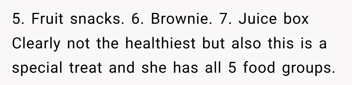 Aunt Takes Niece for Happy Meals After Teacher Discards Her Homemade School Lunch 5. Fruit snacks. 6. Brownie. 7. Juice box Clearly not the healthiest but also this is a special treat and she has all 5 food groups.