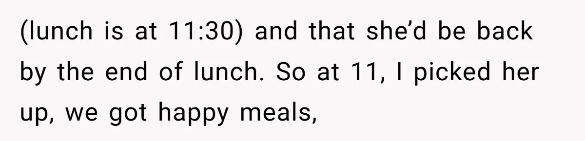 Aunt Takes Niece for Happy Meals After Teacher Discards Her Homemade School Lunch (lunch is at 11:30) and that she’d be back by the end of lunch. So at 11, I picked her up, we got happy meals,