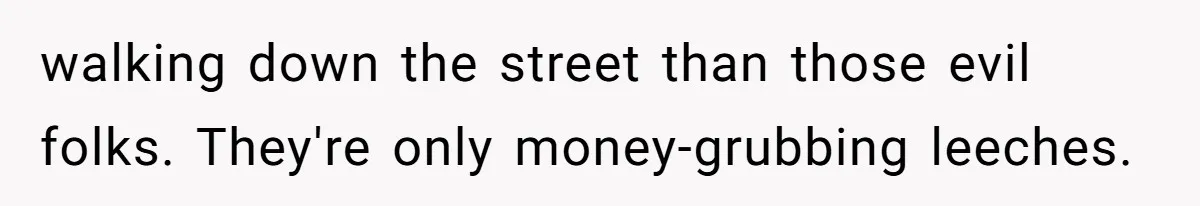 walking down the street than those evil folks. They're only money-grubbing leeches.