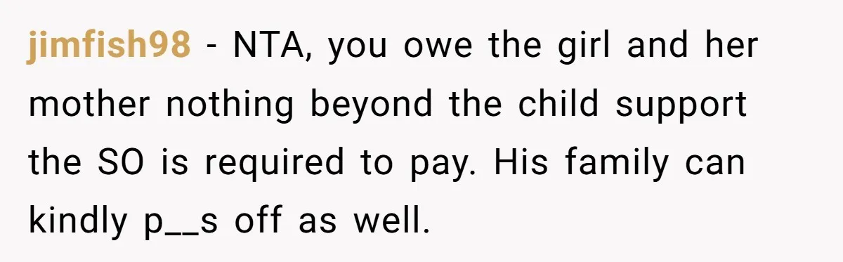 jimfish98 − NTA, you owe the girl and her mother nothing beyond the child support the SO is required to pay. His family can kindly p__s off as well.