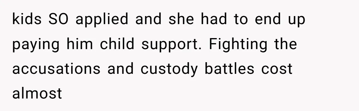 kids SO applied and she had to end up paying him child support. Fighting the accusations and custody battles cost almost