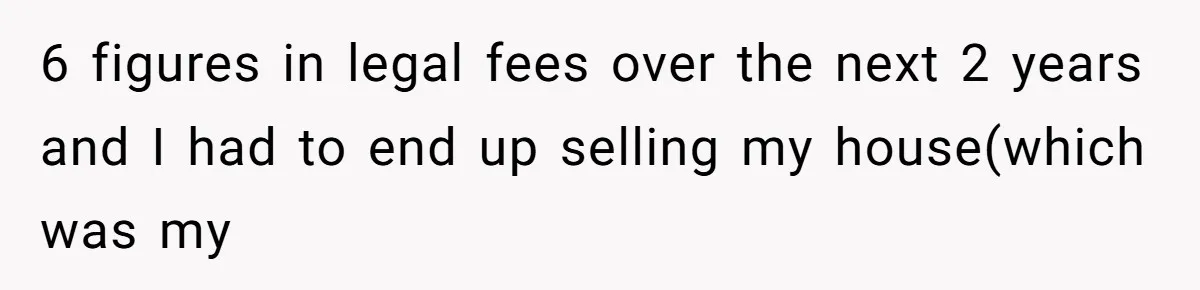 6 figures in legal fees over the next 2 years and I had to end up selling my house(which was my