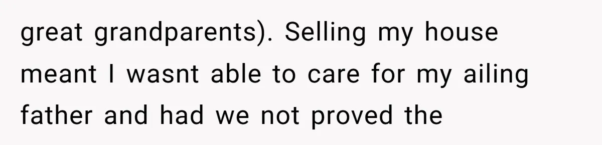 great grandparents). Selling my house meant I wasnt able to care for my ailing father and had we not proved the