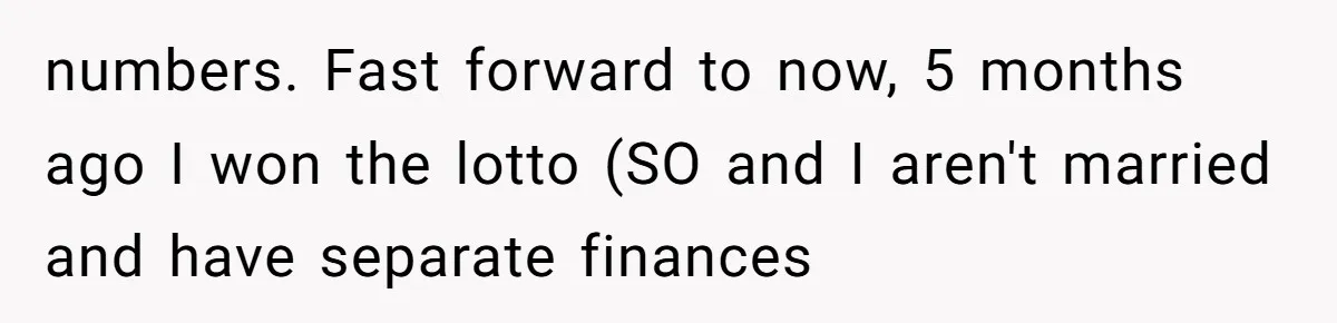 numbers. Fast forward to now, 5 months ago I won the lotto (SO and I aren't married and have separate finances