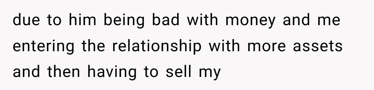 due to him being bad with money and me entering the relationship with more assets and then having to sell my
