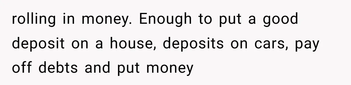 rolling in money. Enough to put a good deposit on a house, deposits on cars, pay off debts and put money