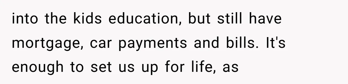 into the kids education, but still have mortgage, car payments and bills. It's enough to set us up for life, as