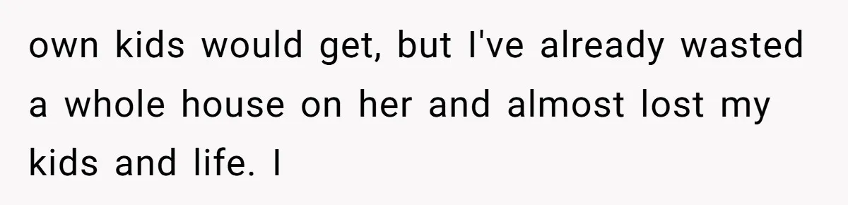 own kids would get, but I've already wasted a whole house on her and almost lost my kids and life. I