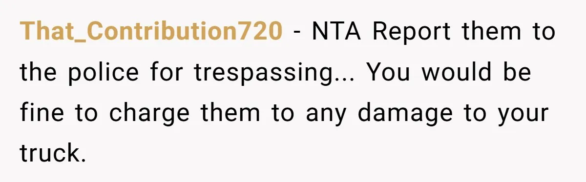 That_Contribution720 − NTA Report them to the police for trespassing... You would be fine to charge them to any damage to your truck.