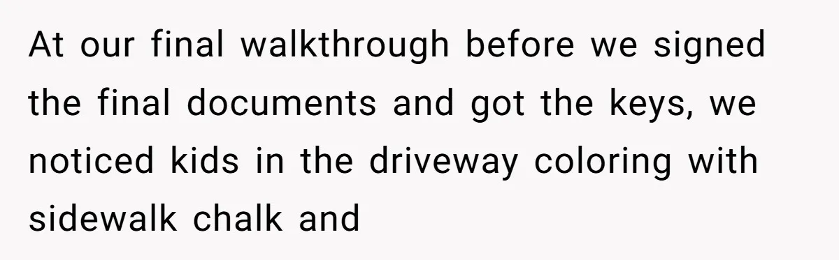 At our final walkthrough before we signed the final documents and got the keys, we noticed kids in the driveway coloring with sidewalk chalk and