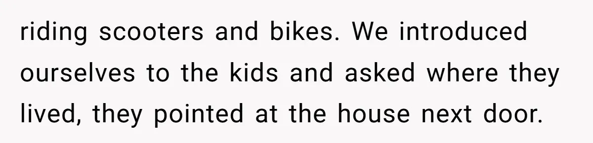 riding scooters and bikes. We introduced ourselves to the kids and asked where they lived, they pointed at the house next door.