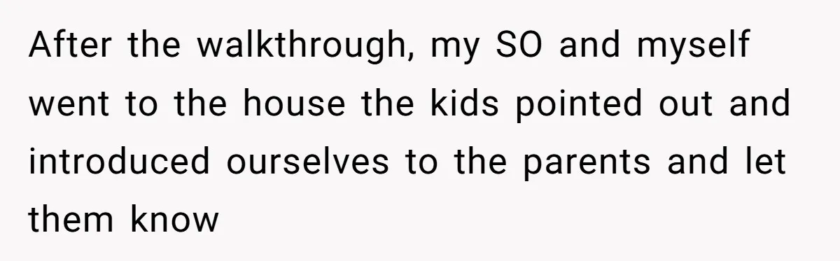 After the walkthrough, my SO and myself went to the house the kids pointed out and introduced ourselves to the parents and let them know