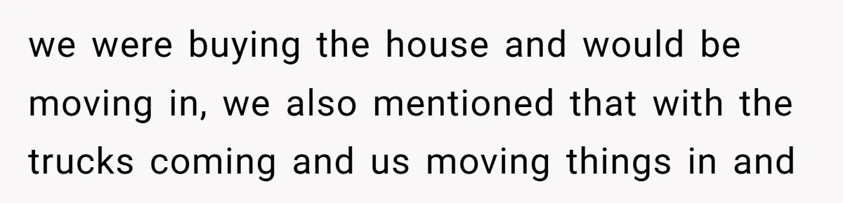 we were buying the house and would be moving in, we also mentioned that with the trucks coming and us moving things in and