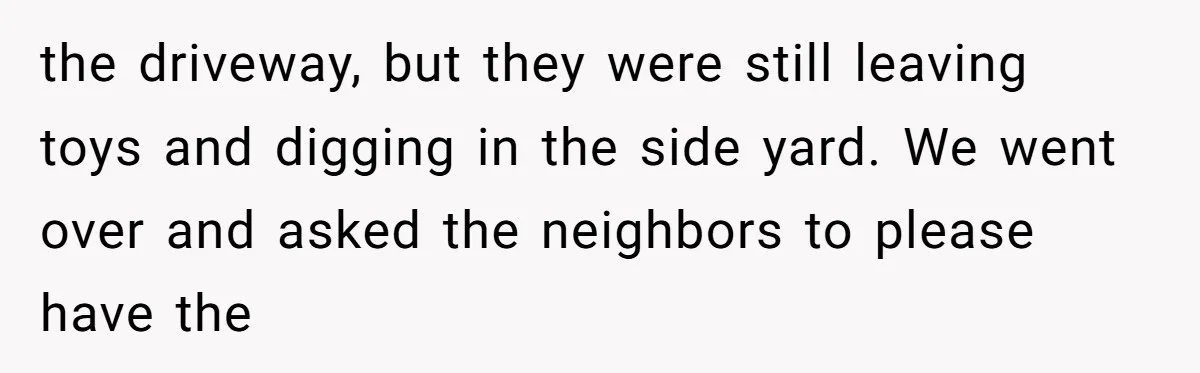 the driveway, but they were still leaving toys and digging in the side yard. We went over and asked the neighbors to please have the