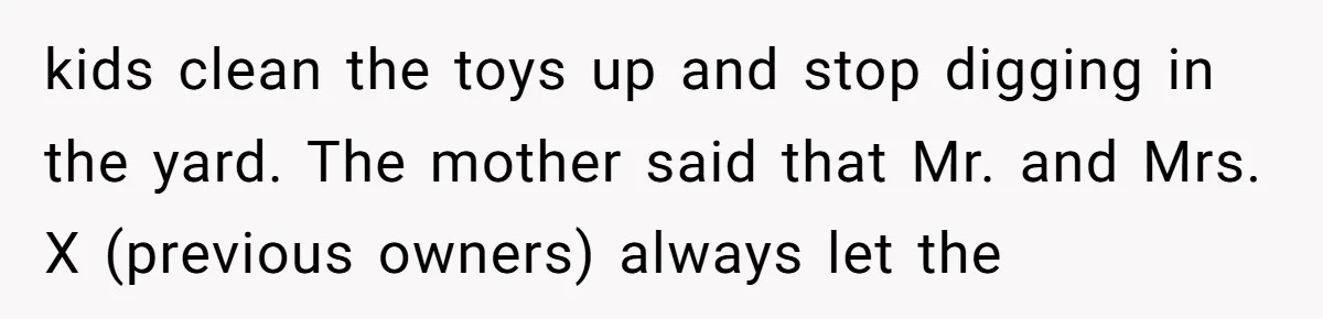 kids clean the toys up and stop digging in the yard. The mother said that Mr. and Mrs. X (previous owners) always let the