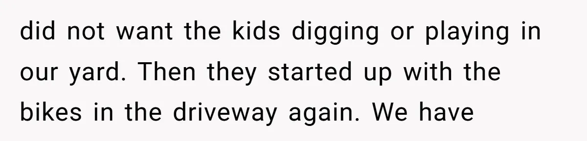 did not want the kids digging or playing in our yard. Then they started up with the bikes in the driveway again. We have