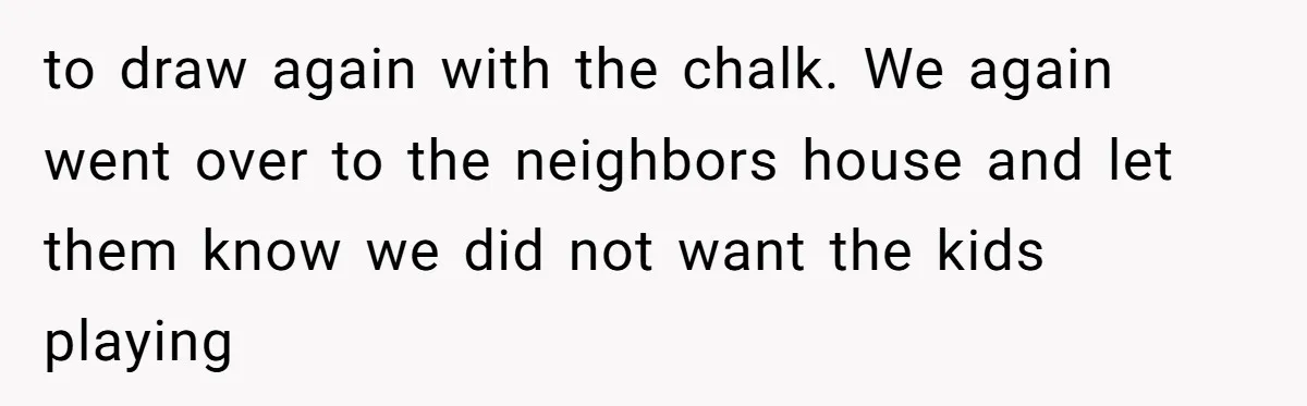 to draw again with the chalk. We again went over to the neighbors house and let them know we did not want the kids playing
