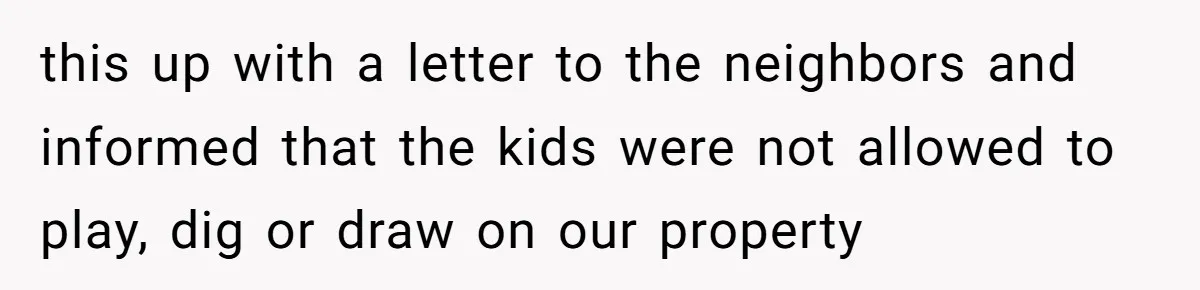 this up with a letter to the neighbors and informed that the kids were not allowed to play, dig or draw on our property